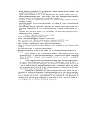 7
- ângulo helicoidal: disposição de 30º das espirais que evita que raspas de dentina excisada e todo
conteúdo do canal e permite um corte eficiente;
- suporte laminar (radial lands): não há uma lâmina de corte mas sim uma superfície plana com 2
lâminas com ângulos menos agudo e assim, devido a maior massa aumenta a resistência a fratura,
evita o entravamento na dentina e permite a centralização em canal curvo;
- resistência ao atrito: guia marginal cortante menor e uma superfície periférica reduzida diminuem a
resistência friccional;
- superfície de trabalho: diversos e maiores conicidades pela redução de contato, concentram pressão
numa pequena área;
- força balanceada: mais que flexibilidade, é necessário, para se manter o eixo central do canal, que o
instrumento tenha assimetria de corte. Ou seja, pressão igual em toda as paredes enquanto gira a
360º; e
- com ponta ativa para canais atresiados e ou calcificados e, com ponta inativa, para canais curvos e
alargamento dos terços coronários.
São esses os princípios da instrumentação rotatória:
- realizar previamente o preparo cervical do canal;
- utilizar 3 conicidades decrescentes conforme o terço do canal;
- maior a curvatura menor o diâmetro do instrumento, o torque e a velocidade do motor;
- maior diâmetro mais resistente a fratura em canal reto e menor em canal curvo;
- maior corte maior a possibilidade de fratura e menor torque e velocidade;
- avançar no canal com instrumentos de igual diâmetro e menor conicidade ou menor diâmetro e igual
conicidade;
- não utilizar lima folgada em canal curvo (efeito do arame);
- desprender movimento de “bicada”, ou seja, avançar com um instrumento 1 mm, com recuo, por vez
até 3mm.
Pode-se emprega-se para a instrumentação rotatória, contra-ângulo redutor em motor
pneumático( 12 000 a 30 000 rpm dividido pela redução) e em motor elétrico, com as vantagens do
silêncio de trabalho, a velocidade constante, a parada automática para reversão e a aceitação de
várias reduções.
Existem o aparelho de ultra-som magnetostrictivos que requer água para sua refrigeração e
há entre os polos életricos uma bateria que provoca a vibração para a haste da lima e o
piezoelétrico, que tem um cristal. O magnético pode produzir um canal mais bem modelado devido
a ação da ponta da lima ficar restrita pela paredes do canal. O piezoelétrico, por ser mais potente,
pode produzir alargamento apical do canal e formação de degrau em canais curvos devido a maior
dificuldade na restrição da ação da ponta da lima.
A lima tipo K do aparelho não abre espaço, só alarga o canal o canal quando solta. Daí a
necessidade do uso prévio de lima manual. Se a lima sônica ficar presa no canal, ocorrerá sua fratura.
Deve-se usar o hipoclorito de sódio como solução irrigadora. A instrumentação se dá pela ativação da
solução irrigadora (cavitação) e a ação energizante da lima na parede do canal. Restringe-se ao
diâmetro 15 por provocar estrias e mudanças na conformação do canal. Como extrui o material o
conteúdo pulpar, deve-se realizar a neutralização prévia do canal.
 
