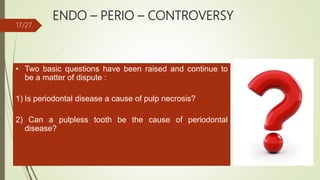 ENDO – PERIO – CONTROVERSY
• Two basic questions have been raised and continue to
be a matter of dispute :
1) Is periodontal disease a cause of pulp necrosis?
2) Can a pulpless tooth be the cause of periodontal
disease?
17/27
 