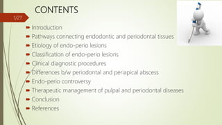 CONTENTS
 Introduction
 Pathways connecting endodontic and periodontal tissues
 Etiology of endo-perio lesions
 Classification of endo-perio lesions
 Clinical diagnostic procedures
 Differences b/w periodontal and periapical abscess
 Endo-perio controversy
 Therapeutic management of pulpal and periodontal diseases
 Conclusion
 References
1/27
 