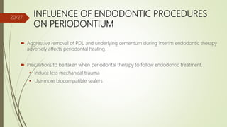 INFLUENCE OF ENDODONTIC PROCEDURES
ON PERIODONTIUM
 Aggressive removal of PDL and underlying cementum during interim endodontic therapy
adversely affects periodontal healing.
 Precautions to be taken when periodontal therapy to follow endodontic treatment.
 Induce less mechanical trauma
 Use more biocompatible sealers
20/27
 