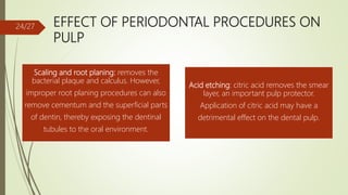 EFFECT OF PERIODONTAL PROCEDURES ON
PULP
Scaling and root planing: removes the
bacterial plaque and calculus. However,
improper root planing procedures can also
remove cementum and the superficial parts
of dentin, thereby exposing the dentinal
tubules to the oral environment.
Acid etching: citric acid removes the smear
layer, an important pulp protector.
Application of citric acid may have a
detrimental effect on the dental pulp.
24/27
 