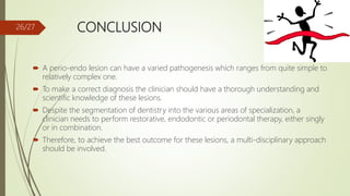 CONCLUSION
 A perio-endo lesion can have a varied pathogenesis which ranges from quite simple to
relatively complex one.
 To make a correct diagnosis the clinician should have a thorough understanding and
scientific knowledge of these lesions.
 Despite the segmentation of dentistry into the various areas of specialization, a
clinician needs to perform restorative, endodontic or periodontal therapy, either singly
or in combination.
 Therefore, to achieve the best outcome for these lesions, a multi-disciplinary approach
should be involved.
26/27
 