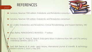 REFERENCES
 Carranza, Newman 1Oth edition. Endodontic and Periodontics consortium.
 Carranza, Newman 12th edition. Endodontic and Periodontics consortium.
 Jan Lindhe. Endodontics and Periodontics. Clinical Periodontology and Implant Dentistry. 318-
351.
 Shalu Bathla, PERIODONTICS REVISITED – 1st edition.
 Parolia A, Gait TC, Porto IC, Mala K. Endo-perio lesion: A dilemma from 19th until 21st century.
J Interdiscip Dentistry 2013;3: 2-11.
 Syed Wali Peeran et al, endo- perio lesions, international journal of scientific & technology
research volume 2, issue 5, may 2013
27/27
 