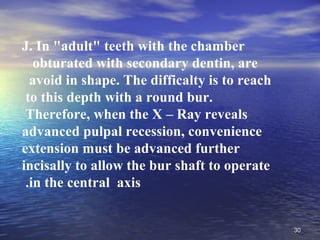 J. In "adult" teeth with the chamber
   obturated with secondary dentin, are
  avoid in shape. The difficalty is to reach
 to this depth with a round bur.
 Therefore, when the X – Ray reveals
advanced pulpal recession, convenience
extension must be advanced further
incisally to allow the bur shaft to operate
 .in the central axis


                                               30
 