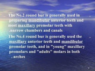 The No.2 round bur is generally used in        .
preparing mandibular anterior teeth and
most maxillary premolar teeth with
.narrow chambers and canals
The No.4 round bur is generally used the       .
maxillary anterior teeth and mandibular
premolar teeth, and in "young" maxillary
premolars and "adults" molars in both
 . arches

                                           8
 