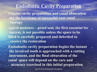 Endodontic Cavity Preparation
Careful cavity preparation and canal obturation .
 are the keystones to successful root canal
. therapy
Apical moisture – proof seal, the first essential for .
 success, is not possible unless the space to be
filled is carefully prepared and debrided to
. receive the restoration
Endodontic cavity preparation begins the instant .
 the involved tooth is approached with a cutting
 instrument, and the final obturation of the
canal space will depend on the care and
. accuracy exercised in this initial preparation
                 Ass.Prof.Dr.Mohamed ALsakkaf        1
 