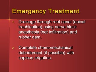 EEmmeerrggeennccyy TTrreeaattmmeenntt 
11.. DDrraaiinnaaggee tthhrroouugghh rroooott ccaannaall ((aappiiccaall 
ttrreepphhiinnaattiioonn)) uussiinngg nneerrvvee bblloocckk 
aanneesstthheessiiaa ((nnoott iinnffiillttrraattiioonn)) aanndd 
rruubbbbeerr ddaamm.. 
22.. CCoommpplleettee cchheemmoommeecchhaanniiccaall 
ddeebbrriiddeemmeenntt ((iiff ppoossssiibbllee)) wwiitthh 
ccooppiioouuss iirrrriiggaattiioonn.. 
 