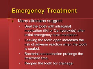 EEmmeerrggeennccyy TTrreeaattmmeenntt 
88.. MMaannyy cclliinniicciiaannss ssuuggggeesstt:: 
• SSeeaall tthhee ttooootthh wwiitthh iinnttrraaccaannaall 
mmeeddiiccaattiioonn ((IIKKII oorr CCaa hhyyddrrooxxiiddee)) aafftteerr 
iinniittiiaall eemmeerrggeennccyy iinnssttrruummeennttaattiioonn.. 
• LLeeaavviinngg tthhee ttooootthh ooppeenn iinnccrreeaasseess tthhee 
rriisskk ooff aaddvveerrssee rreeaaccttiioonn wwhheenn tthhee ttooootthh 
iiss sseeaalleedd.. 
• BBaacctteerriiaall ccoonnttaammiinnaattiioonn pprroolloonnggss tthhee 
ttrreeaattmmeenntt ttiimmee.. 
• RReeooppeenn tthhee ttooootthh ffoorr ddrraaiinnaaggee.. 
 