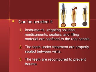  CCaann bbee aavvooiiddeedd iiff:: 
11.. IInnssttrruummeennttss,, iirrrriiggaattiinngg ssoolluuttiioonn,, 
mmeeddiiccaammeennttss,, sseeaalleerrss,, aanndd ffiilllliinngg 
mmaatteerriiaall aarree ccoonnffiinneedd ttoo tthhee rroooott ccaannaallss.. 
22.. TThhee tteeeetthh uunnddeerr ttrreeaattmmeenntt aarree pprrooppeerrllyy 
sseeaalleedd bbeettwweeeenn vviissiittss.. 
33.. TThhee tteeeetthh aarree rreeccoonnttoouurreedd ttoo pprreevveenntt 
ttrraauummaa.. 
 