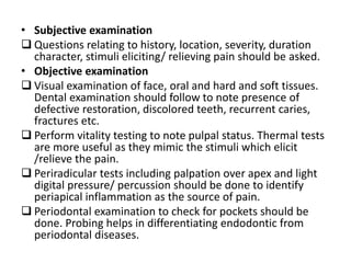 • Subjective examination
 Questions relating to history, location, severity, duration
character, stimuli eliciting/ relieving pain should be asked.
• Objective examination
 Visual examination of face, oral and hard and soft tissues.
Dental examination should follow to note presence of
defective restoration, discolored teeth, recurrent caries,
fractures etc.
 Perform vitality testing to note pulpal status. Thermal tests
are more useful as they mimic the stimuli which elicit
/relieve the pain.
 Periradicular tests including palpation over apex and light
digital pressure/ percussion should be done to identify
periapical inflammation as the source of pain.
 Periodontal examination to check for pockets should be
done. Probing helps in differentiating endodontic from
periodontal diseases.
 
