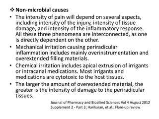 Non-microbial causes
• The intensity of pain will depend on several aspects,
including intensity of the injury, intensity of tissue
damage, and intensity of the inflammatory response.
All these three phenomena are interconnected, as one
is directly dependent on the other.
• Mechanical irritation causing periradicular
inflammation includes mainly overinstrumentation and
overextended filling materials.
• Chemical irritation includes apical extrusion of irrigants
or intracanal medications. Most irrigants and
medications are cytotoxic to the host tissues.
• The larger the amount of overextended material, the
greater is the intensity of damage to the periradicular
tissues.
Journal of Pharmacy and Bioallied Sciences Vol 4 August 2012
Supplement 2 - Part 3; Harikaran, et al.: Flare-up review
 