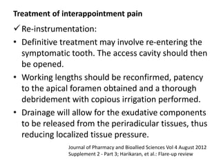 Treatment of interappointment pain
Re-instrumentation:
• Definitive treatment may involve re-entering the
symptomatic tooth. The access cavity should then
be opened.
• Working lengths should be reconfirmed, patency
to the apical foramen obtained and a thorough
debridement with copious irrigation performed.
• Drainage will allow for the exudative components
to be released from the periradicular tissues, thus
reducing localized tissue pressure.
Journal of Pharmacy and Bioallied Sciences Vol 4 August 2012
Supplement 2 - Part 3; Harikaran, et al.: Flare-up review
 