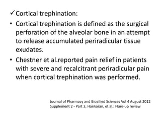 Cortical trephination:
• Cortical trephination is defined as the surgical
perforation of the alveolar bone in an attempt
to release accumulated periradicular tissue
exudates.
• Chestner et al.reported pain relief in patients
with severe and recalcitrant periradicular pain
when cortical trephination was performed.
Journal of Pharmacy and Bioallied Sciences Vol 4 August 2012
Supplement 2 - Part 3; Harikaran, et al.: Flare-up review
 