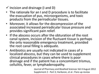  Incision and drainage (I and D)
• The rationale for an I and D procedure is to facilitate
the evacuation of pus, microorganisms, and toxic
products from the periradicular tissues.
• Moreover, it allows for the decompression of the
associated increased periradicular tissue pressure and
provides significant pain relief.
• If the abscess occurs after the obturation of the root
canal system, incision of the fluctuant tissue is perhaps
the only reasonable emergency treatment, provided
the root canal filling is adequate.
• Antibiotics are usually not indicated in cases of a
localized abscess, but they can be used to supplement
clinical procedures in cases where there is poor
drainage and if the patient has a concomitant trismus,
cellulitis, fever, or lymphadenopathy.
Journal of Pharmacy and Bioallied Sciences Vol 4 August 2012
Supplement 2 - Part 3; Harikaran, et al.: Flare-up review
 