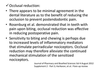 Occlusal reduction:
• There appears to be minimal agreement in the
dental literature as to the benefit of reducing the
occlusion to prevent postendodontic pain.
• Rosenburg et al. demonstrated that in teeth with
pain upon biting, occlusal reduction was effective
in reducing postoperative pain.
• Sensitivity to biting and chewing is perhaps due
to increased levels of inflammatory mediators
that stimulate periradicular nociceptors. Occlusal
reduction may therefore alleviate the continued
mechanical stimulation of the sensitized
nociceptors.
Journal of Pharmacy and Bioallied Sciences Vol 4 August 2012
Supplement 2 - Part 3; Harikaran, et al.: Flare-up review
 