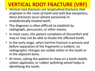 VERTICAL ROOT FRACTURE (VRF)
• Vertical root fractures are longitudinal fractures that
originate in the roots of teeth and with few exceptions,
these fractures occur almost exclusively in
endodontically treated teeth.
• The diagnosis is often difficult to establish by
radiograph, percussion, or other means.
• In most cases, the patient complains of discomfort and
may or may not be able to locate the affected tooth.
• In the early stage, when hairline fracture is present and
before separation of the fragments is evident, no
radiographic changes are visible either in the tooth or
in the adjacent bone.
• At times, asking the patient to chew on a tooth slooth,
cotton applicator, or rubber polishing wheel helps in
identifying the tooth.
 