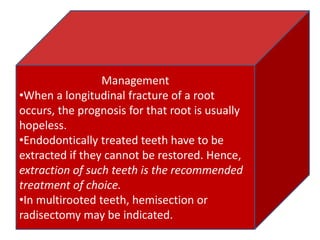 Management
•When a longitudinal fracture of a root
occurs, the prognosis for that root is usually
hopeless.
•Endodontically treated teeth have to be
extracted if they cannot be restored. Hence,
extraction of such teeth is the recommended
treatment of choice.
•In multirooted teeth, hemisection or
radisectomy may be indicated.
 