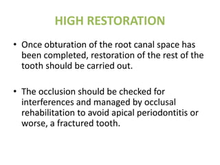 HIGH RESTORATION
• Once obturation of the root canal space has
been completed, restoration of the rest of the
tooth should be carried out.
• The occlusion should be checked for
interferences and managed by occlusal
rehabilitation to avoid apical periodontitis or
worse, a fractured tooth.
 