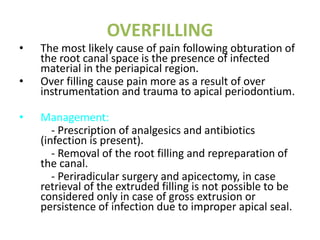 OVERFILLING
• The most likely cause of pain following obturation of
the root canal space is the presence of infected
material in the periapical region.
• Over filling cause pain more as a result of over
instrumentation and trauma to apical periodontium.
• Management:
- Prescription of analgesics and antibiotics
(infection is present).
- Removal of the root filling and repreparation of
the canal.
- Periradicular surgery and apicectomy, in case
retrieval of the extruded filling is not possible to be
considered only in case of gross extrusion or
persistence of infection due to improper apical seal.
 
