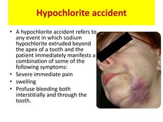 Hypochlorite accident
• A hypochlorite accident refers to
any event in which sodium
hypochlorite extruded beyond
the apex of a tooth and the
patient immediately manifests a
combination of some of the
following symptoms:
• Severe immediate pain
• swelling
• Profuse bleeding both
interstitially and through the
tooth.
 