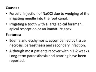 Causes :
• Forceful injection of NaOCl due to wedging of the
irrigating needle into the root canal.
• Irrigating a tooth with a large apical foramen,
apical resorption or an immature apex.
Features:
• Edema and ecchymosis, accompanied by tissue
necrosis, paraesthesia and secondary infection.
• Although most patients recover within 1-2 weeks.
Long-term paraesthesia and scarring have been
reported.
 