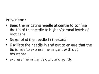 Prevention :
• Bend the irrigating needle at centre to confine
the tip of the needle to higher/coronal levels of
root canal.
• Never bind the needle in the canal
• Oscillate the needle in and out to ensure that the
tip is free to express the irrigant with out
resistance
• express the irrigant slowly and gently.
 