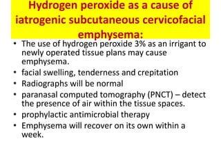 Hydrogen peroxide as a cause of
iatrogenic subcutaneous cervicofacial
emphysema:
• The use of hydrogen peroxide 3% as an irrigant to
newly operated tissue plans may cause
emphysema.
• facial swelling, tenderness and crepitation
• Radiographs will be normal
• paranasal computed tomography (PNCT) – detect
the presence of air within the tissue spaces.
• prophylactic antimicrobial therapy
• Emphysema will recover on its own within a
week.
 