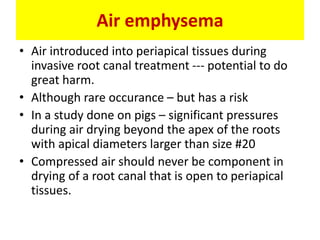 Air emphysema
• Air introduced into periapical tissues during
invasive root canal treatment --- potential to do
great harm.
• Although rare occurance – but has a risk
• In a study done on pigs – significant pressures
during air drying beyond the apex of the roots
with apical diameters larger than size #20
• Compressed air should never be component in
drying of a root canal that is open to periapical
tissues.
 