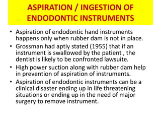 ASPIRATION / INGESTION OF
ENDODONTIC INSTRUMENTS
• Aspiration of endodontic hand instruments
happens only when rubber dam is not in place.
• Grossman had aptly stated (1955) that if an
instrument is swallowed by the patient , the
dentist is likely to be confronted lawsuite.
• High power suction along with rubber dam help
in prevention of aspiration of instruments.
• Aspiration of endodontic instruments can be a
clinical disaster ending up in life threatening
situations or ending up in the need of major
surgery to remove instrument.
 