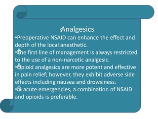 Š
Analgesics
•Preoperative NSAID can enhance the effect and
depth of the local anesthetic.
•Š
Š
The first line of management is always restricted
to the use of a non-narcotic analgesic.
•Š
Š
Opioid analgesics are more potent and effective
in pain relief; however, they exhibit adverse side
effects including nausea and drowsiness.
•Š
Š
In acute emergencies, a combination of NSAID
and opioids is preferable.
 