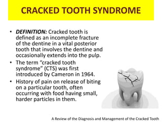 CRACKED TOOTH SYNDROME
• DEFINITION: Cracked tooth is
defined as an incomplete fracture
of the dentine in a vital posterior
tooth that involves the dentine and
occasionally extends into the pulp.
• The term “cracked tooth
syndrome” (CTS) was first
introduced by Cameron in 1964.
• History of pain on release of biting
on a particular tooth, often
occurring with food having small,
harder particles in them.
A Review of the Diagnosis and Management of the Cracked Tooth
 