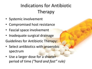 Indications for Antibiotic
Therapy
• Systemic involvement
• Compromised host resistance
• Fascial space involvement
• Inadequate surgical drainage
Guidelines for Antibiotic Therapy:
• Select antibiotics with anaerobic
spectrum
• Use a larger dose for a shorter
period of time (“hard and fast” rule)
 