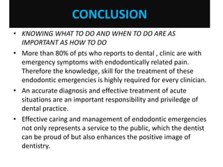 CONCLUSION
• KNOWING WHAT TO DO AND WHEN TO DO ARE AS
IMPORTANT AS HOW TO DO
• More than 80% of pts who reports to dental , clinic are with
emergency symptoms with endodontically related pain.
Therefore the knowledge, skill for the treatment of these
endodontic emergencies is highly required for every clinician.
• An accurate diagnosis and effective treatment of acute
situations are an important responsibility and priviledge of
dental practice.
• Effective caring and management of endodontic emergencies
not only represents a service to the public, which the dentist
can be proud of but also enhances the positive image of
dentistry.
 