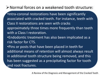Normal forces on a weakened tooth structure:
A Review of the Diagnosis and Management of the Cracked Tooth
•Intra-coronal restorations have been significantly
associated with cracked teeth. For instance, teeth with
Class II restorations are seen with cracks
approximately three times more frequently than teeth
with a Class I restoration.
•Endodontic treatment has also been implicated as a
risk factor for CTS.
•Pins or posts that have been placed in teeth for
additional means of retention will almost always result
in additional tooth structure being removed, and this
has been suggested as a precipitating factor for tooth
and root fractures.
 