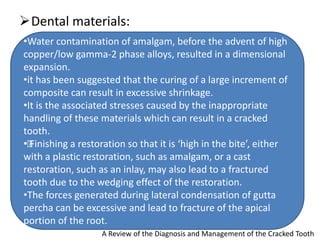 Dental materials:
A Review of the Diagnosis and Management of the Cracked Tooth
•Water contamination of amalgam, before the advent of high
copper/low gamma-2 phase alloys, resulted in a dimensional
expansion.
•it has been suggested that the curing of a large increment of
composite can result in excessive shrinkage.
•It is the associated stresses caused by the inappropriate
handling of these materials which can result in a cracked
tooth.
•„
Finishing a restoration so that it is ‘high in the bite’, either
with a plastic restoration, such as amalgam, or a cast
restoration, such as an inlay, may also lead to a fractured
tooth due to the wedging effect of the restoration.
•The forces generated during lateral condensation of gutta
percha can be excessive and lead to fracture of the apical
portion of the root.
 