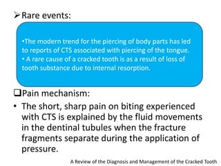 Rare events:
Pain mechanism:
• The short, sharp pain on biting experienced
with CTS is explained by the fluid movements
in the dentinal tubules when the fracture
fragments separate during the application of
pressure.
A Review of the Diagnosis and Management of the Cracked Tooth
•The modern trend for the piercing of body parts has led
to reports of CTS associated with piercing of the tongue.
• A rare cause of a cracked tooth is as a result of loss of
tooth substance due to internal resorption.
 