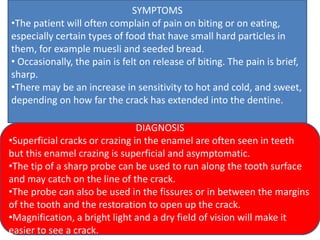 SYMPTOMS
•The patient will often complain of pain on biting or on eating,
especially certain types of food that have small hard particles in
them, for example muesli and seeded bread.
• Occasionally, the pain is felt on release of biting. The pain is brief,
sharp.
•There may be an increase in sensitivity to hot and cold, and sweet,
depending on how far the crack has extended into the dentine.
DIAGNOSIS
•Superficial cracks or crazing in the enamel are often seen in teeth
but this enamel crazing is superficial and asymptomatic.
•The tip of a sharp probe can be used to run along the tooth surface
and may catch on the line of the crack.
•The probe can also be used in the fissures or in between the margins
of the tooth and the restoration to open up the crack.
•Magnification, a bright light and a dry field of vision will make it
easier to see a crack.
 