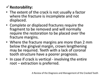 Restorability:
• The extent of the crack is not usually a factor
where the fracture is incomplete and not
displaced.
• Complete or displaced fractures require the
fragment to be removed and will normally
require the restoration to be placed over the
fracture margins.
• Where the fracture margins are more than 2 mm
below the gingival margin, crown lengthening
may be required. Teeth with a lack of coronal
tooth structure have a poorer prognosis.
• In case if crack is vertical - involving the entire
root – extraction is preferred.
A Review of the Diagnosis and Management of the Cracked Tooth
 