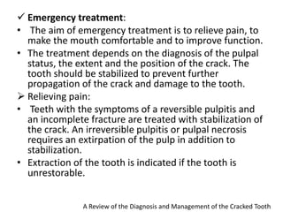  Emergency treatment:
• The aim of emergency treatment is to relieve pain, to
make the mouth comfortable and to improve function.
• The treatment depends on the diagnosis of the pulpal
status, the extent and the position of the crack. The
tooth should be stabilized to prevent further
propagation of the crack and damage to the tooth.
 Relieving pain:
• Teeth with the symptoms of a reversible pulpitis and
an incomplete fracture are treated with stabilization of
the crack. An irreversible pulpitis or pulpal necrosis
requires an extirpation of the pulp in addition to
stabilization.
• Extraction of the tooth is indicated if the tooth is
unrestorable.
A Review of the Diagnosis and Management of the Cracked Tooth
 