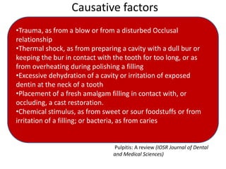 Causative factors
•Trauma, as from a blow or from a disturbed Occlusal
relationship
•Thermal shock, as from preparing a cavity with a dull bur or
keeping the bur in contact with the tooth for too long, or as
from overheating during polishing a filling
•Excessive dehydration of a cavity or irritation of exposed
dentin at the neck of a tooth
•Placement of a fresh amalgam filling in contact with, or
occluding, a cast restoration.
•Chemical stimulus, as from sweet or sour foodstuffs or from
irritation of a filling; or bacteria, as from caries
Pulpitis: A review (IOSR Journal of Dental
and Medical Sciences)
 