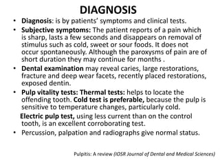 DIAGNOSIS
• Diagnosis: is by patients’ symptoms and clinical tests.
• Subjective symptoms: The patient reports of a pain which
is sharp, lasts a few seconds and disappears on removal of
stimulus such as cold, sweet or sour foods. It does not
occur spontaneously. Although the paroxysms of pain are of
short duration they may continue for months .
• Dental examination may reveal caries, large restorations,
fracture and deep wear facets, recently placed restorations,
exposed dentin.
• Pulp vitality tests: Thermal tests: helps to locate the
offending tooth. Cold test is preferable, because the pulp is
sensitive to temperature changes, particularly cold.
Electric pulp test, using less current than on the control
tooth, is an excellent corroborating test.
• Percussion, palpation and radiographs give normal status.
Pulpitis: A review (IOSR Journal of Dental and Medical Sciences)
 