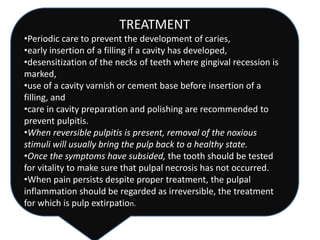 TREATMENT
•Periodic care to prevent the development of caries,
•early insertion of a filling if a cavity has developed,
•desensitization of the necks of teeth where gingival recession is
marked,
•use of a cavity varnish or cement base before insertion of a
filling, and
•care in cavity preparation and polishing are recommended to
prevent pulpitis.
•When reversible pulpitis is present, removal of the noxious
stimuli will usually bring the pulp back to a healthy state.
•Once the symptoms have subsided, the tooth should be tested
for vitality to make sure that pulpal necrosis has not occurred.
•When pain persists despite proper treatment, the pulpal
inflammation should be regarded as irreversible, the treatment
for which is pulp extirpation.
 
