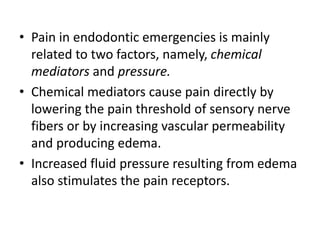 • Pain in endodontic emergencies is mainly
related to two factors, namely, chemical
mediators and pressure.
• Chemical mediators cause pain directly by
lowering the pain threshold of sensory nerve
fibers or by increasing vascular permeability
and producing edema.
• Increased fluid pressure resulting from edema
also stimulates the pain receptors.
 