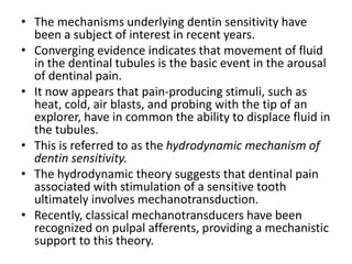 • The mechanisms underlying dentin sensitivity have
been a subject of interest in recent years.
• Converging evidence indicates that movement of fluid
in the dentinal tubules is the basic event in the arousal
of dentinal pain.
• It now appears that pain-producing stimuli, such as
heat, cold, air blasts, and probing with the tip of an
explorer, have in common the ability to displace fluid in
the tubules.
• This is referred to as the hydrodynamic mechanism of
dentin sensitivity.
• The hydrodynamic theory suggests that dentinal pain
associated with stimulation of a sensitive tooth
ultimately involves mechanotransduction.
• Recently, classical mechanotransducers have been
recognized on pulpal afferents, providing a mechanistic
support to this theory.
 