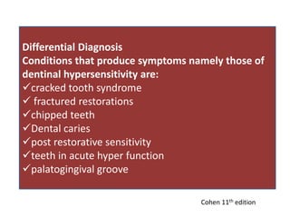 Differential Diagnosis
Conditions that produce symptoms namely those of
dentinal hypersensitivity are:
cracked tooth syndrome
 fractured restorations
chipped teeth
Dental caries
post restorative sensitivity
teeth in acute hyper function
palatogingival groove
Cohen 11th edition
 