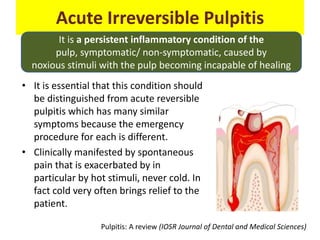 Acute Irreversible Pulpitis
• It is essential that this condition should
be distinguished from acute reversible
pulpitis which has many similar
symptoms because the emergency
procedure for each is different.
• Clinically manifested by spontaneous
pain that is exacerbated by in
particular by hot stimuli, never cold. In
fact cold very often brings relief to the
patient.
It is a persistent inflammatory condition of the
pulp, symptomatic/ non-symptomatic, caused by
noxious stimuli with the pulp becoming incapable of healing
Pulpitis: A review (IOSR Journal of Dental and Medical Sciences)
 
