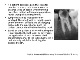 • If a patient describes pain that lasts for
minutes to hours, or is spontaneous or
disturbs sleep or occurs when bending
over, then patient will require pulpectomy
rather than palliative treatment.
• Symptoms can be localized or non-
localized. The non-localized pulpitis poses
one of the most difficult and challenging
problem to the practitioner since the
patient cannot identify the offending tooth.
• Based on the patient’s history that the pain
is provoked by the hot foods or beverages,
the application of heat in a controlled
sequential manner to the individual teeth is
undoubtedly helpful in localizing the
diseased tooth.
Pulpitis: A review (IOSR Journal of Dental and Medical Sciences)
 