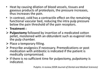 • Heat by causing dilation of blood vessels, tissues and
gaseous products of proteolysis, the pressure increases,
thus increases the pain.
• In contrast, cold has a contractile effect on the remaining
functional vascular bed, reducing the intra pulp pressure
below the pain threshold of the pain receptors.
• Treatment :
 Pulpectomy followed by insertion of a medicated cotton
pellet, moistened with an obtundent such as eugenol into
the pulp chamber.
 Place a temporary filling.
 Prescribe analgesics if necessary. Premedications or post
medication with antibiotic is indicated if the patient is
medically compromised.
 If there is no sufficient time for pulpectomy, pulpotomy is
indicated.
Pulpitis: A review (IOSR Journal of Dental and Medical Sciences)
 