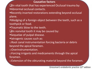 Causative factors
In vital tooth that has experienced Occlusal trauma by:
Abnormal occlusal contacts.
Recently inserted restorations extending beyond occlusal
plane.
Wedging of a foreign object between the teeth, such as a
toothpick or food.
Traumatic blow to the teeth.
In nonvital tooth it may be caused by:
Sequelae of pulpal disease.
Iatrogenic causes such as:
oRoot canal instrumentation forcing bacteria or debris
beyond the apical foramen.
oOverinstrumentation.
oForcing irrigants and medicaments through the apical
foramen.
oExtension of the obturating material beyond the foramen.
Grossman’s endodontic practice 13th edition
 