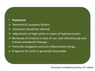 • Treatment
 Removal of causative factors.
 Occlusion should be relieved.
 Adjustment of high points in cases of hyperocclusion.
 Removals of irritants in case of non vital infected pulp and
initiate endodontic therapy .
 Prescribe analgesics and anti-inflammatory drugs.
 Prognosis for tooth is generally favourable.
Grossman’s endodontic practice 13th edition
 